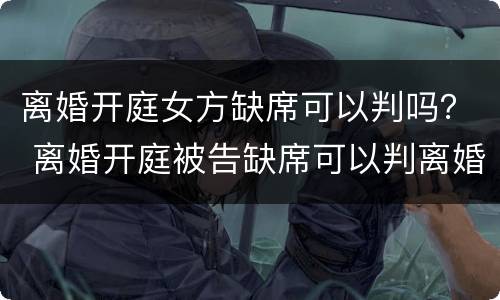 离婚开庭女方缺席可以判吗？ 离婚开庭被告缺席可以判离婚吗