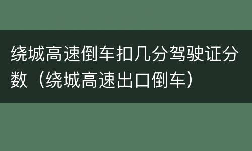 绕城高速倒车扣几分驾驶证分数（绕城高速出口倒车）