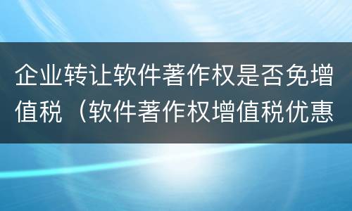 企业转让软件著作权是否免增值税（软件著作权增值税优惠）