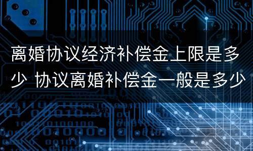 离婚协议经济补偿金上限是多少 协议离婚补偿金一般是多少