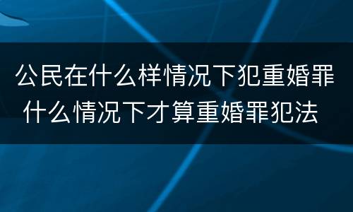 公民在什么样情况下犯重婚罪 什么情况下才算重婚罪犯法