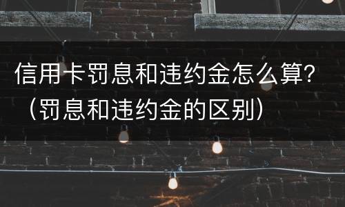 信用卡罚息和违约金怎么算？（罚息和违约金的区别）