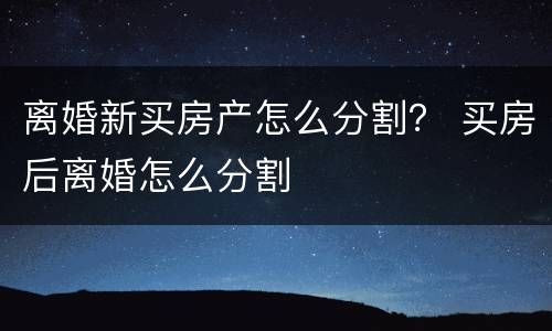 离婚新买房产怎么分割？ 买房后离婚怎么分割