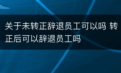 关于未转正辞退员工可以吗 转正后可以辞退员工吗