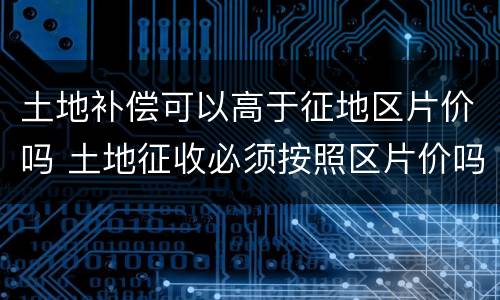 土地补偿可以高于征地区片价吗 土地征收必须按照区片价吗