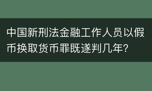 中国新刑法金融工作人员以假币换取货币罪既遂判几年？