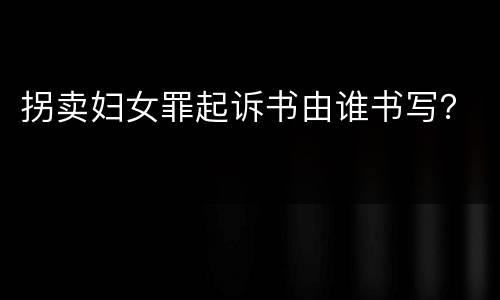 拐卖妇女罪起诉书由谁书写？