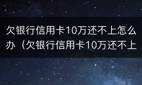 欠银行信用卡10万还不上怎么办（欠银行信用卡10万还不上怎么办呀）