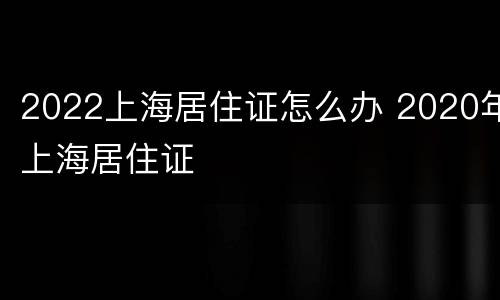 2022上海居住证怎么办 2020年上海居住证