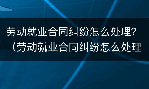 劳动就业合同纠纷怎么处理？（劳动就业合同纠纷怎么处理的）