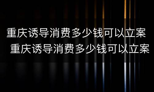 重庆诱导消费多少钱可以立案 重庆诱导消费多少钱可以立案侦查