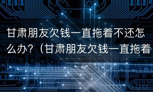 甘肃朋友欠钱一直拖着不还怎么办?（甘肃朋友欠钱一直拖着不还怎么办呀）