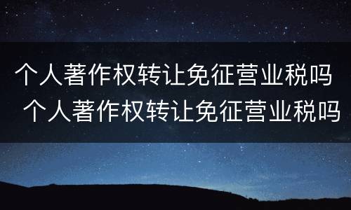 个人著作权转让免征营业税吗 个人著作权转让免征营业税吗怎么算