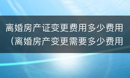 离婚房产证变更费用多少费用（离婚房产变更需要多少费用）