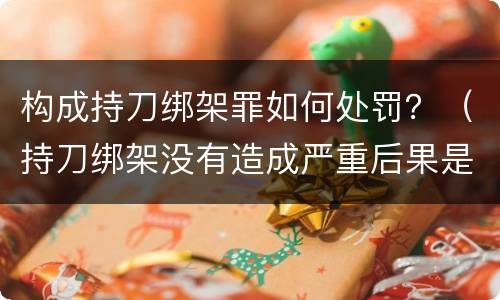 构成持刀绑架罪如何处罚？（持刀绑架没有造成严重后果是犯罪行为吗）