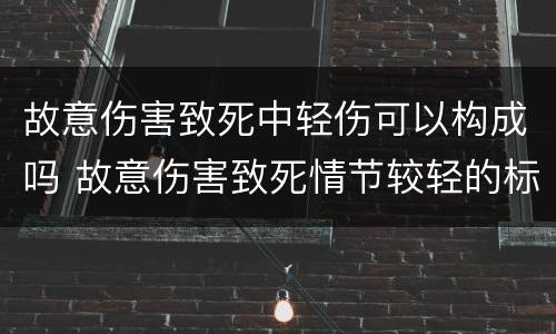 故意伤害致死中轻伤可以构成吗 故意伤害致死情节较轻的标准