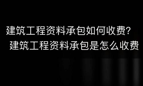 建筑工程资料承包如何收费？ 建筑工程资料承包是怎么收费