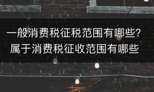 一般消费税征税范围有哪些？ 属于消费税征收范围有哪些