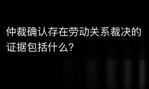 仲裁确认存在劳动关系裁决的证据包括什么？
