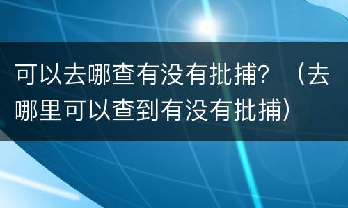 可以去哪查有没有批捕？（去哪里可以查到有没有批捕）