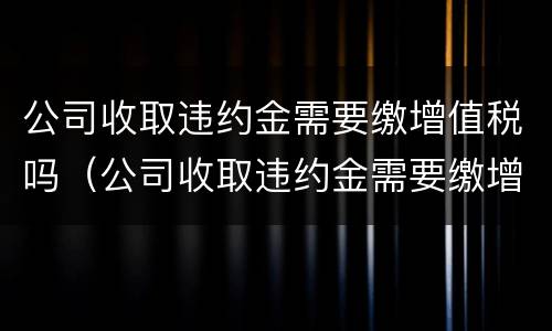 公司收取违约金需要缴增值税吗（公司收取违约金需要缴增值税吗）