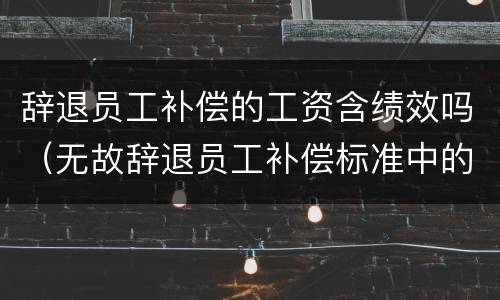 辞退员工补偿的工资含绩效吗（无故辞退员工补偿标准中的月工资包括绩效吗?）