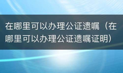 在哪里可以办理公证遗嘱（在哪里可以办理公证遗嘱证明）