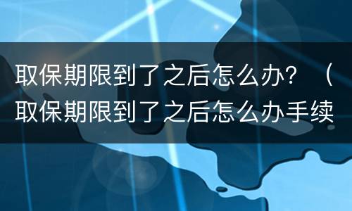 取保期限到了之后怎么办？（取保期限到了之后怎么办手续）