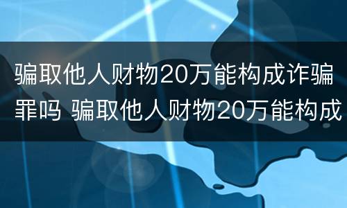 骗取他人财物20万能构成诈骗罪吗 骗取他人财物20万能构成诈骗罪吗