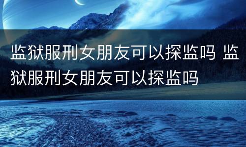 监狱服刑女朋友可以探监吗 监狱服刑女朋友可以探监吗