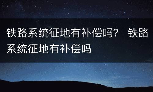 铁路系统征地有补偿吗？ 铁路系统征地有补偿吗