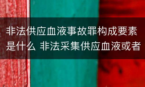 非法供应血液事故罪构成要素是什么 非法采集供应血液或者制作供应血液制品罪的刑事责任