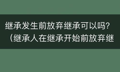 继承发生前放弃继承可以吗？（继承人在继承开始前放弃继承是否有效）