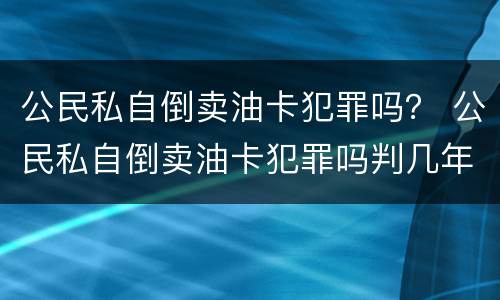 公民私自倒卖油卡犯罪吗？ 公民私自倒卖油卡犯罪吗判几年