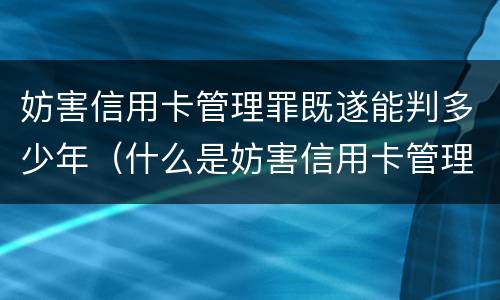 妨害信用卡管理罪既遂能判多少年（什么是妨害信用卡管理）