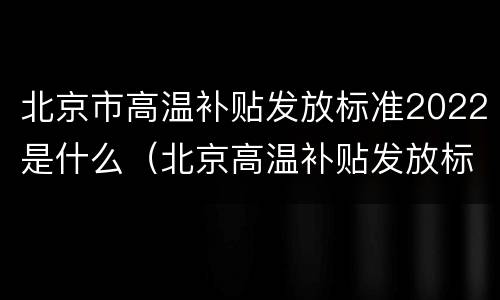 北京市高温补贴发放标准2022是什么（北京高温补贴发放标准2019文件）