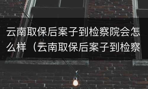 云南取保后案子到检察院会怎么样（云南取保后案子到检察院会怎么样处理）