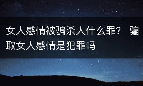 女人感情被骗杀人什么罪？ 骗取女人感情是犯罪吗