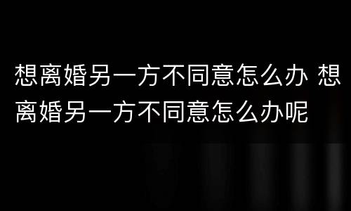 想离婚另一方不同意怎么办 想离婚另一方不同意怎么办呢