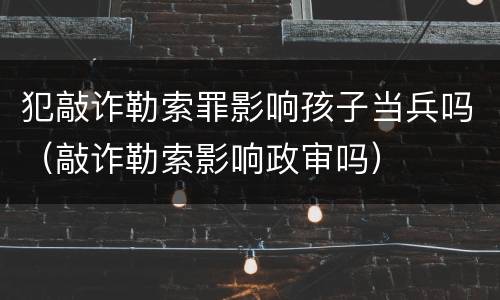 犯敲诈勒索罪影响孩子当兵吗（敲诈勒索影响政审吗）