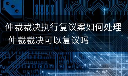 仲裁裁决执行复议案如何处理 仲裁裁决可以复议吗