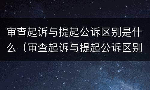 审查起诉与提起公诉区别是什么（审查起诉与提起公诉区别是什么意思）