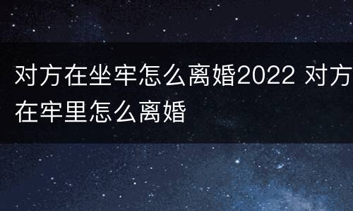 对方在坐牢怎么离婚2022 对方在牢里怎么离婚