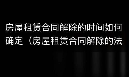 房屋租赁合同解除的时间如何确定（房屋租赁合同解除的法律依据）