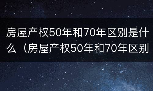 房屋产权50年和70年区别是什么（房屋产权50年和70年区别是什么意思）