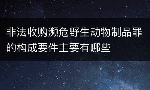 非法收购濒危野生动物制品罪的构成要件主要有哪些
