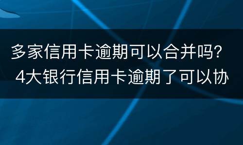 多家信用卡逾期可以合并吗？ 4大银行信用卡逾期了可以协商吗?