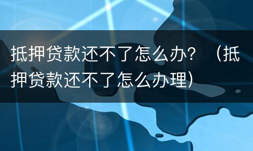抵押贷款还不了怎么办？（抵押贷款还不了怎么办理）