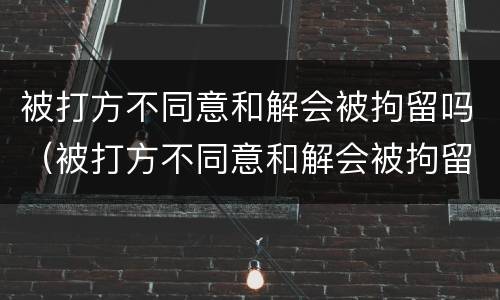 被打方不同意和解会被拘留吗（被打方不同意和解会被拘留吗派出所有关系怎么办）