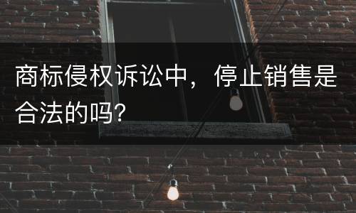 商标侵权诉讼中，停止销售是合法的吗？